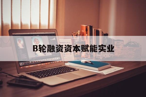 威海市B轮融资资本赋能实业(b轮融资公司值得工作吗)