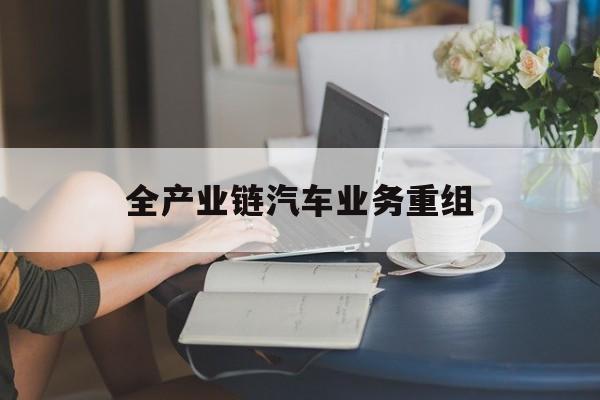 威海市全产业链汽车业务重组(全产业链汽车业务重组的意义)